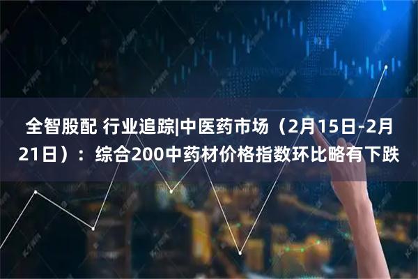 全智股配 行业追踪|中医药市场（2月15日-2月21日）：综合200中药材价格指数环比略有下跌