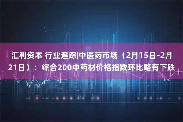 汇利资本 行业追踪|中医药市场（2月15日-2月21日）：综合200中药材价格指数环比略有下跌