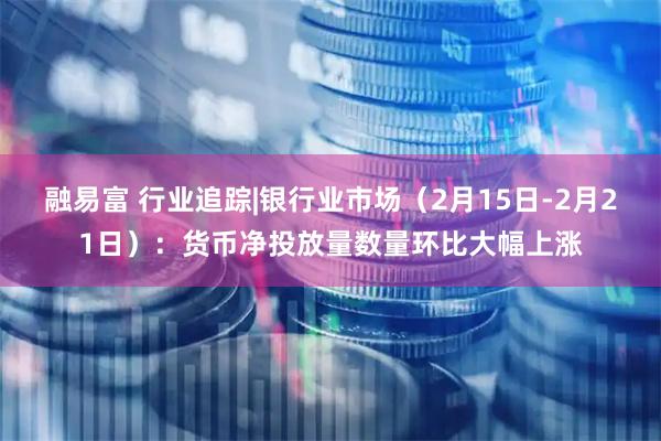 融易富 行业追踪|银行业市场（2月15日-2月21日）：货币净投放量数量环比大幅上涨