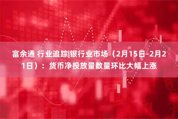 富余通 行业追踪|银行业市场（2月15日-2月21日）：货币净投放量数量环比大幅上涨