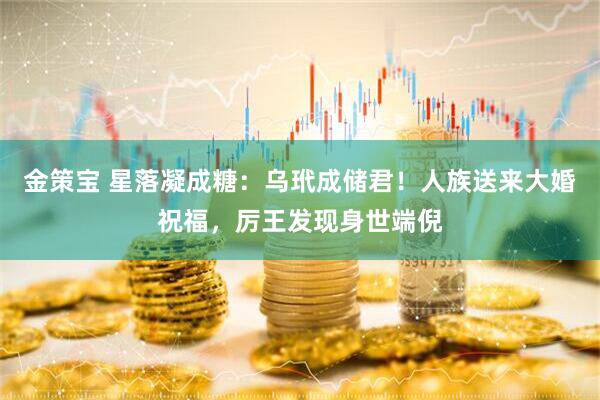 金策宝 星落凝成糖：乌玳成储君！人族送来大婚祝福，厉王发现身世端倪