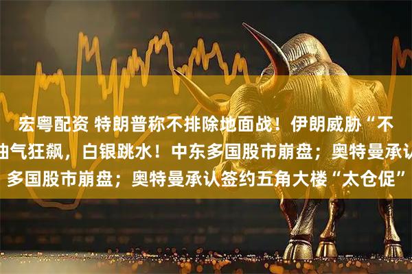 宏粤配资 特朗普称不排除地面战！伊朗威胁“不会让一滴石油流出”；油气狂飙，白银跳水！中东多国股市崩盘；奥特曼承认签约五角大楼“太仓促”