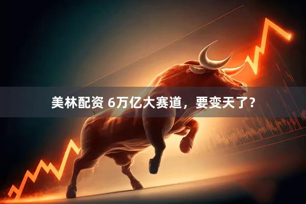 美林配资 6万亿大赛道，要变天了？
