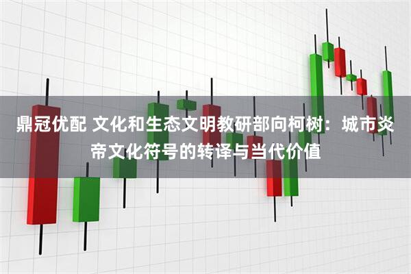 鼎冠优配 文化和生态文明教研部向柯树：城市炎帝文化符号的转译与当代价值