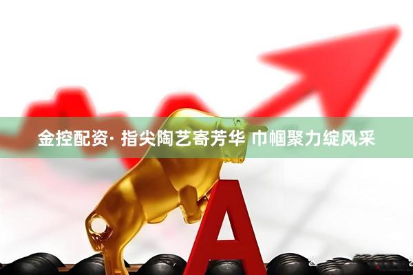 金控配资· 指尖陶艺寄芳华 巾帼聚力绽风采