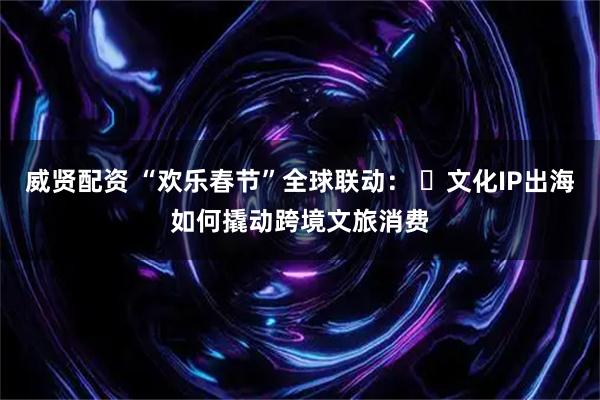 威贤配资 “欢乐春节”全球联动：  文化IP出海如何撬动跨境文旅消费