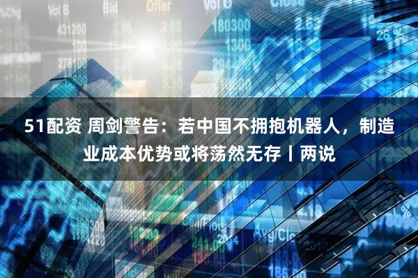 51配资 周剑警告：若中国不拥抱机器人，制造业成本优势或将荡然无存丨两说