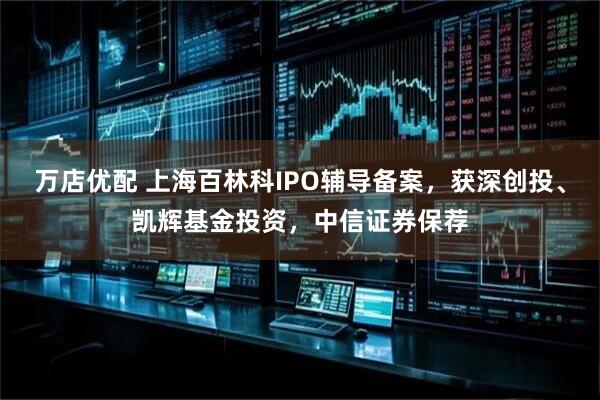 万店优配 上海百林科IPO辅导备案，获深创投、凯辉基金投资，中信证券保荐