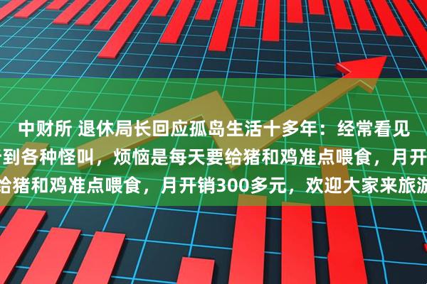 中财所 退休局长回应孤岛生活十多年：经常看见蛇、野猪等，晚上会听到各种怪叫，烦恼是每天要给猪和鸡准点喂食，月开销300多元，欢迎大家来旅游