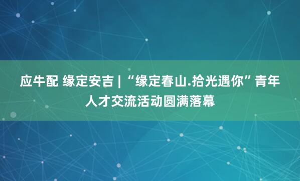 应牛配 缘定安吉 | “缘定春山.拾光遇你”青年人才交流活动圆满落幕