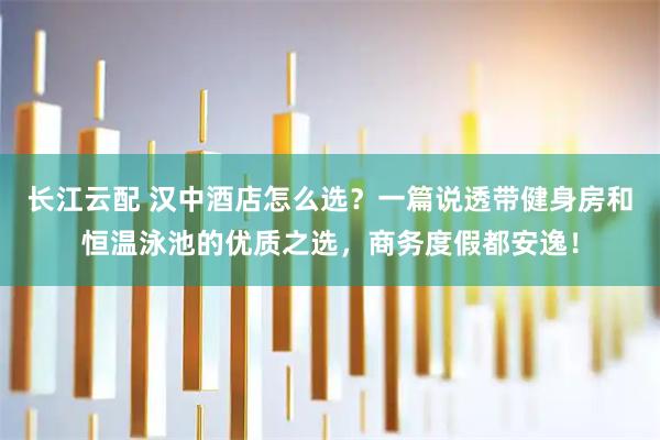 长江云配 汉中酒店怎么选？一篇说透带健身房和恒温泳池的优质之选，商务度假都安逸！