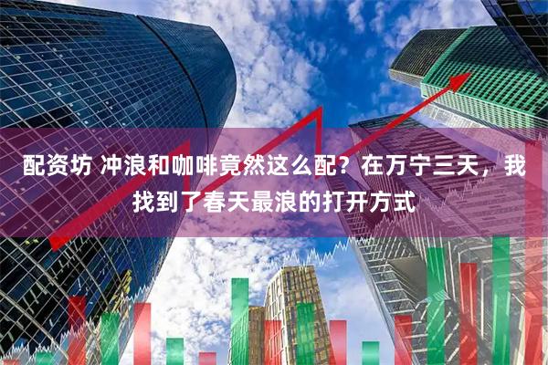 配资坊 冲浪和咖啡竟然这么配？在万宁三天，我找到了春天最浪的打开方式