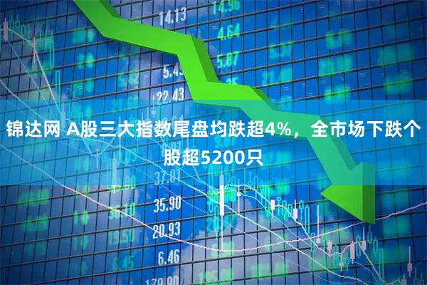 锦达网 A股三大指数尾盘均跌超4%，全市场下跌个股超5200只