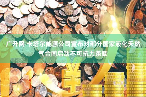 广升网 卡塔尔能源公司宣布对部分国家液化天然气合同启动不可抗力条款