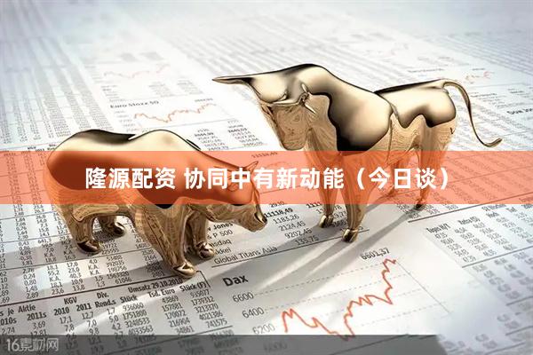 隆源配资 协同中有新动能（今日谈）