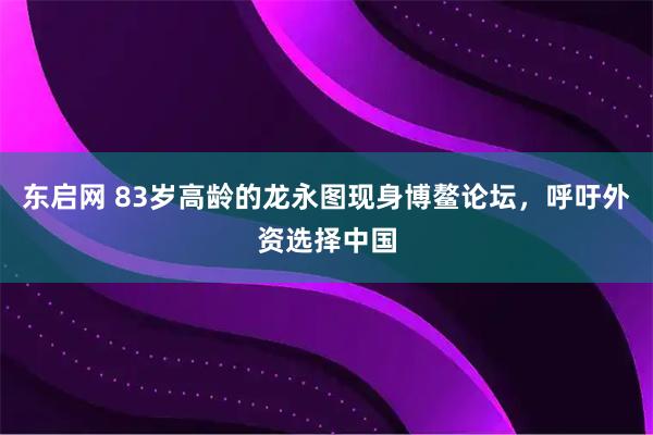 东启网 83岁高龄的龙永图现身博鳌论坛，呼吁外资选择中国
