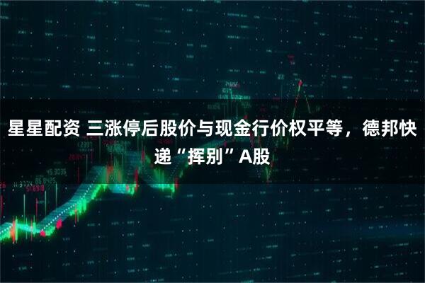 星星配资 三涨停后股价与现金行价权平等，德邦快递“挥别”A股