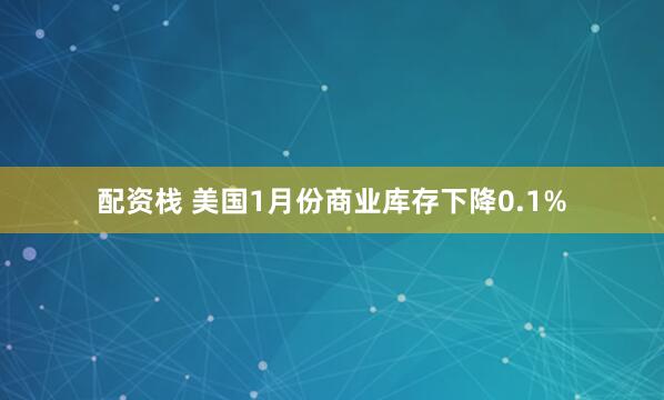 配资栈 美国1月份商业库存下降0.1%