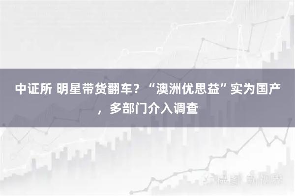 中证所 明星带货翻车？“澳洲优思益”实为国产，多部门介入调查