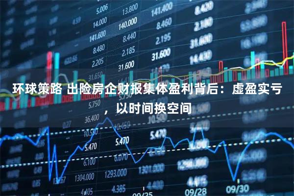 环球策路 出险房企财报集体盈利背后：虚盈实亏，以时间换空间