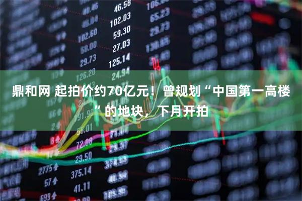 鼎和网 起拍价约70亿元！曾规划“中国第一高楼”的地块，下月开拍