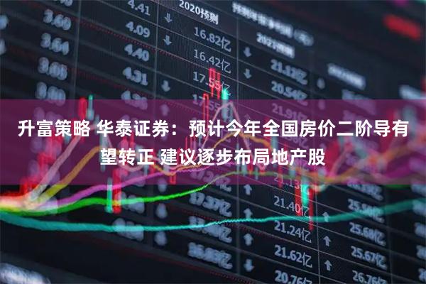 升富策略 华泰证券：预计今年全国房价二阶导有望转正 建议逐步布局地产股
