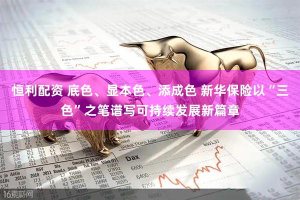恒利配资 底色、显本色、添成色 新华保险以“三色”之笔谱写可持续发展新篇章