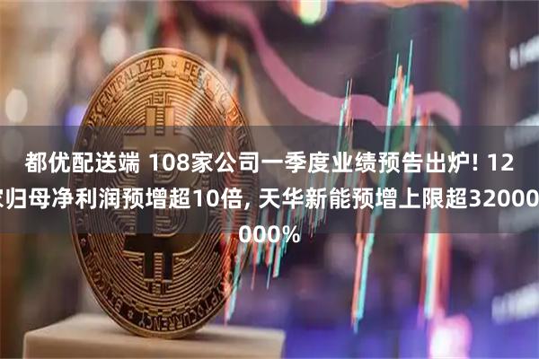 都优配送端 108家公司一季度业绩预告出炉! 12家归母净利润预增超10倍, 天华新能预增上限超32000%