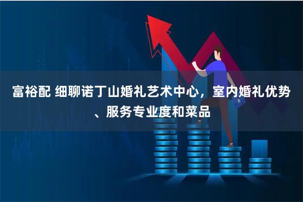 富裕配 细聊诺丁山婚礼艺术中心，室内婚礼优势、服务专业度和菜品