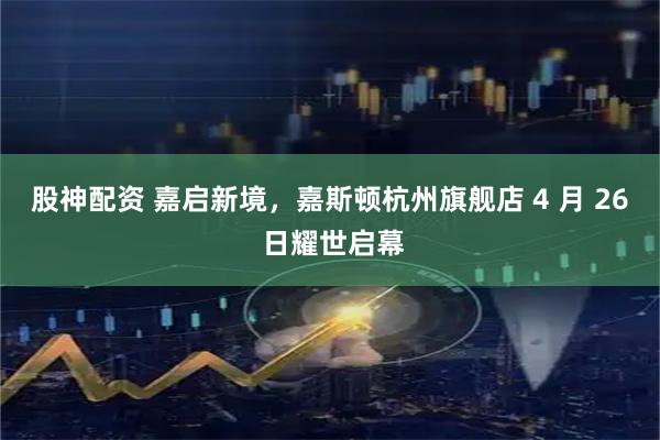 股神配资 嘉启新境，嘉斯顿杭州旗舰店 4 月 26 日耀世启幕