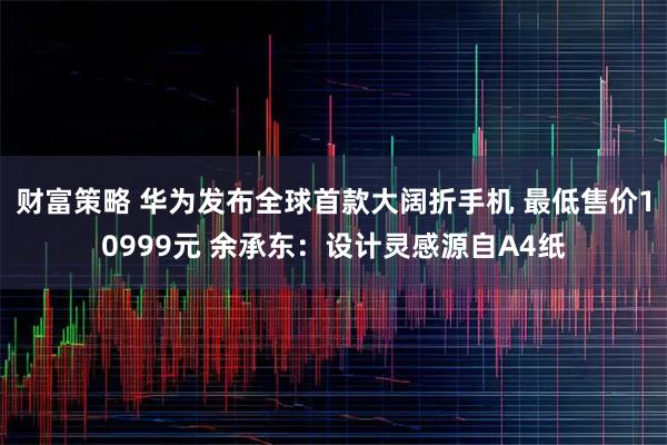 财富策略 华为发布全球首款大阔折手机 最低售价10999元 余承东：设计灵感源自A4纸