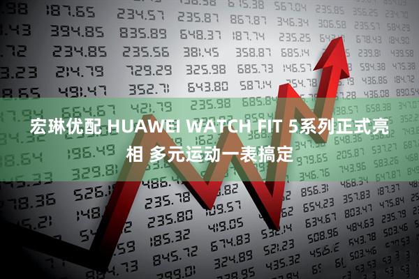 宏琳优配 HUAWEI WATCH FIT 5系列正式亮相 多元运动一表搞定