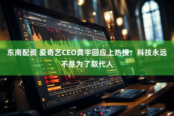 东南配资 爱奇艺CEO龚宇回应上热搜：科技永远不是为了取代人