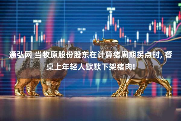 通弘网 当牧原股份股东在计算猪周期拐点时, 餐桌上年轻人默默下架猪肉!