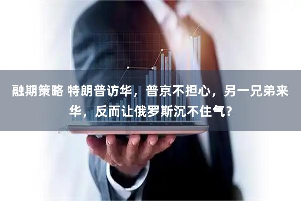 融期策略 特朗普访华，普京不担心，另一兄弟来华，反而让俄罗斯沉不住气？