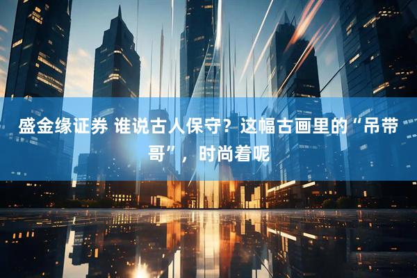 盛金缘证券 谁说古人保守？这幅古画里的“吊带哥”，时尚着呢