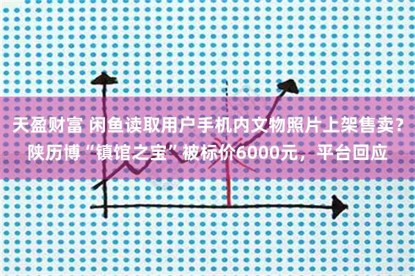 天盈财富 闲鱼读取用户手机内文物照片上架售卖？陕历博“镇馆之宝”被标价6000元，平台回应
