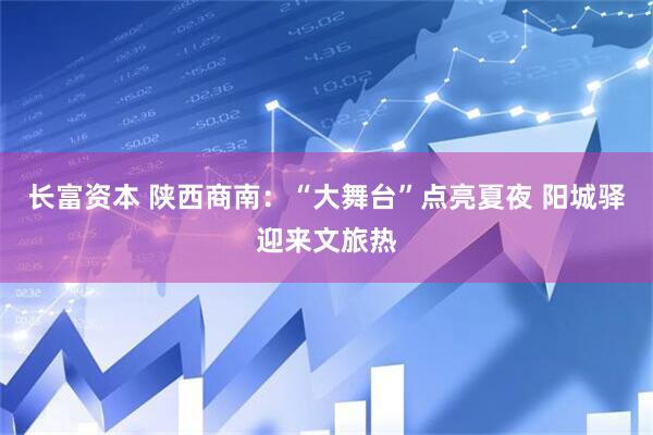 长富资本 陕西商南：“大舞台”点亮夏夜 阳城驿迎来文旅热