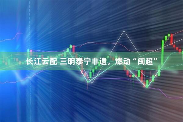 长江云配 三明泰宁非遗，燃动“闽超”