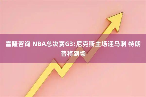 富隆咨询 NBA总决赛G3:尼克斯主场迎马刺 特朗普将到场