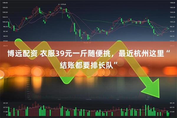 博远配资 衣服39元一斤随便挑，最近杭州这里“结账都要排长队”