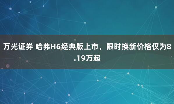 万光证券 哈弗H6经典版上市，限时换新价格仅为8.19万起