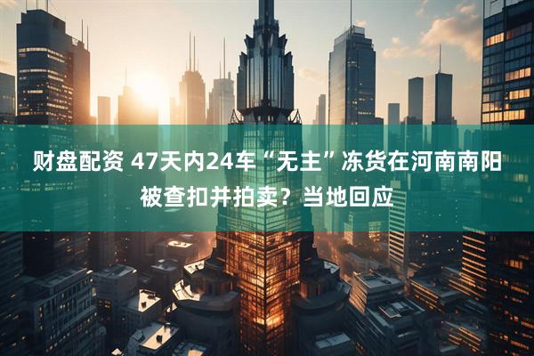 财盘配资 47天内24车“无主”冻货在河南南阳被查扣并拍卖?当地回应