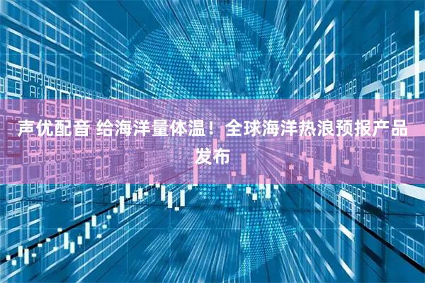 声优配音 给海洋量体温！全球海洋热浪预报产品发布