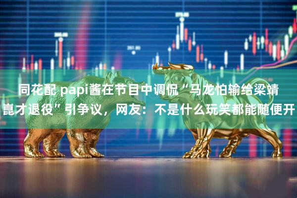 同花配 papi酱在节目中调侃“马龙怕输给梁靖崑才退役”引争议,网友:不是什么玩笑都能随便开