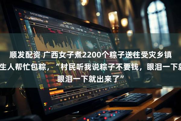 顺发配资 广西女子煮2200个粽子送往受灾乡镇，多位陌生人帮忙包粽，“村民听我说粽子不要钱，眼泪一下就出来了”