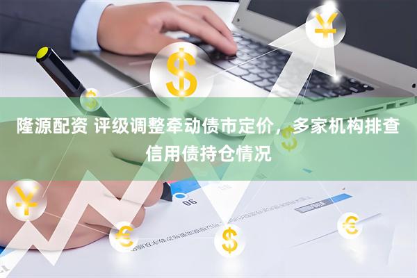 隆源配资 评级调整牵动债市定价，多家机构排查信用债持仓情况