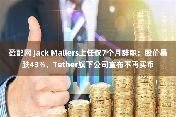 盈配网 Jack Mallers上任仅7个月辞职：股价暴跌43%，Tether旗下公司宣布不再买币