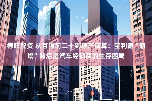 德旺配资 从百强前二十到破产清算:宝利德“崩塌”背后是汽车经销商的生存困局