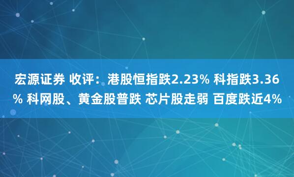 宏源证券 收评：港股恒指跌2.23% 科指跌3.36% 科网股、黄金股普跌 芯片股走弱 百度跌近4%